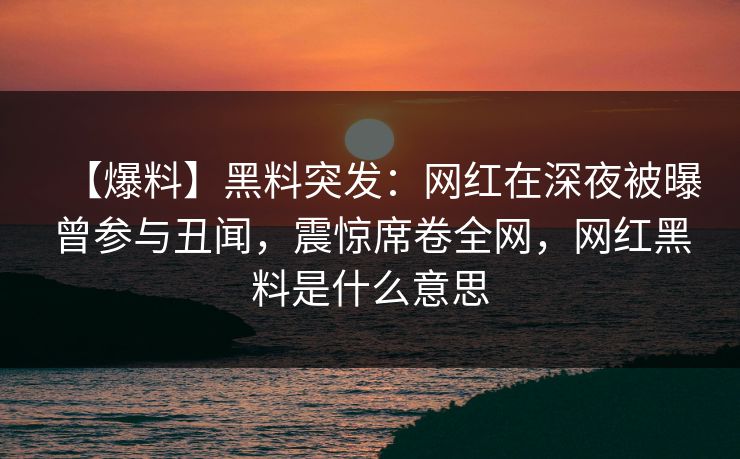【爆料】黑料突发：网红在深夜被曝曾参与丑闻，震惊席卷全网，网红黑料是什么意思