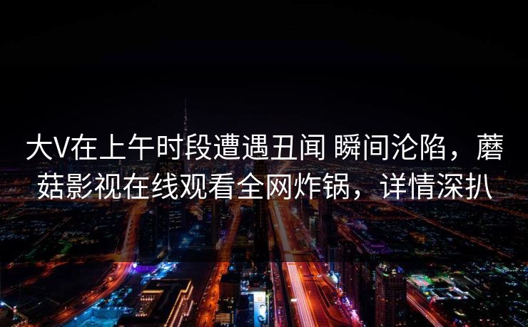大V在上午时段遭遇丑闻 瞬间沦陷,蘑菇影视在线观看全网炸锅,详情深扒 大V在上午时段遭遇丑闻 瞬间沦陷,蘑菇影视在线观看全网炸锅,详情深扒