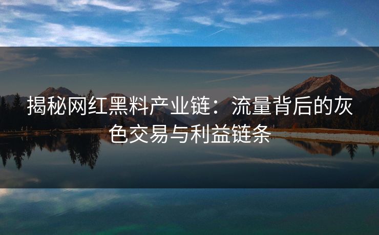 揭秘网红黑料产业链：流量背后的灰色交易与利益链条