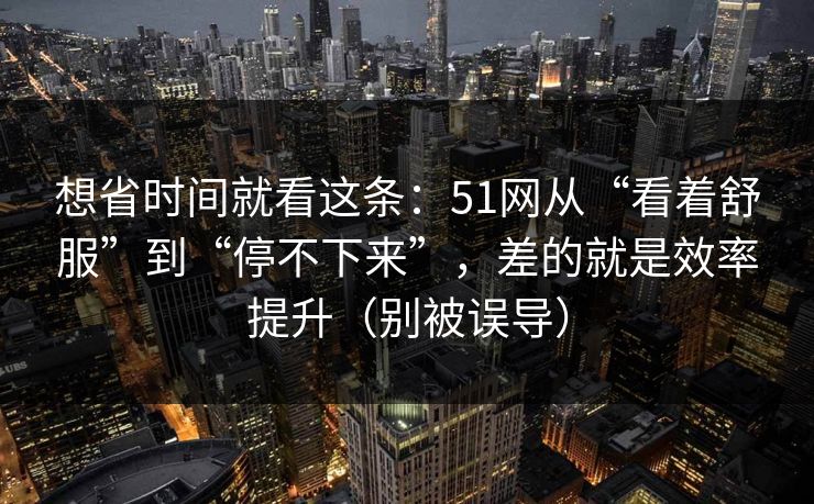 想省时间就看这条：51网从“看着舒服”到“停不下来”，差的就是效率提升（别被误导）