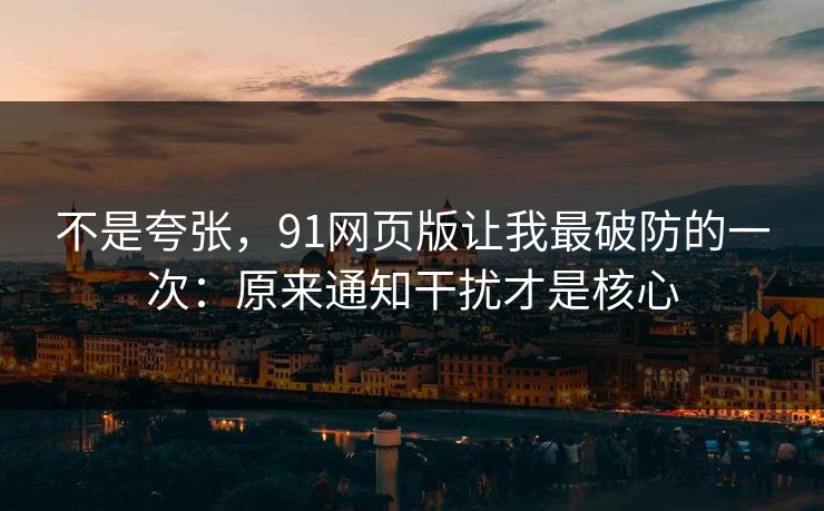 不是夸张，91网页版让我最破防的一次：原来通知干扰才是核心