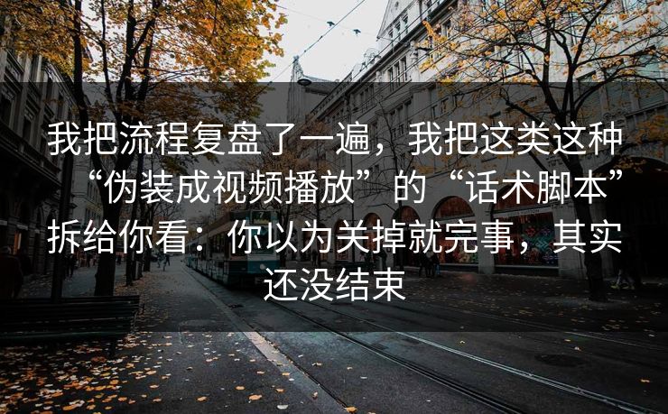 我把流程复盘了一遍，我把这类这种“伪装成视频播放”的“话术脚本”拆给你看：你以为关掉就完事，其实还没结束