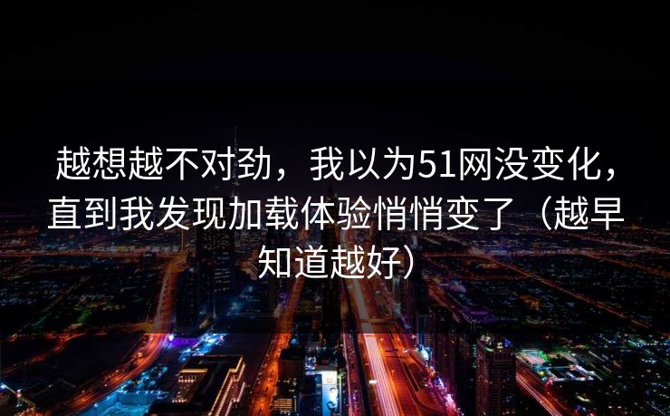 越想越不对劲，我以为51网没变化，直到我发现加载体验悄悄变了（越早知道越好）