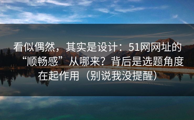 看似偶然，其实是设计：51网网址的“顺畅感”从哪来？背后是选题角度在起作用（别说我没提醒）