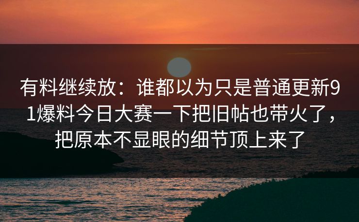 有料继续放:谁都以为只是普通更新91爆料今日大赛一下把旧帖也带火了,把原本不显眼的细节顶上来了 有料继续放:谁都以为只是普通更新91爆料今日大赛一下把旧帖也带火了,把原本不显眼的细节顶上来了
