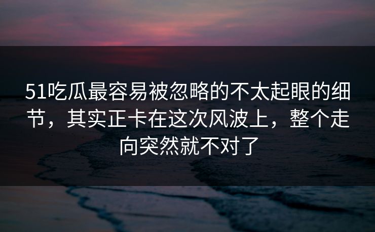 51吃瓜最容易被忽略的不太起眼的细节，其实正卡在这次风波上，整个走向突然就不对了