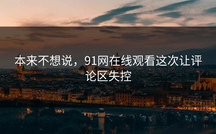 本来不想说，91网在线观看这次让评论区失控